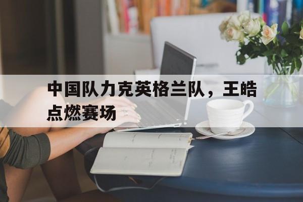 LOL英雄联盟投注-中国队力克英格兰队，王皓点燃赛场的简单介绍